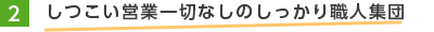 2.しつこい営業一切なしのしっかり職人集団